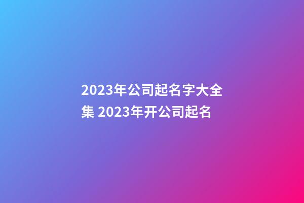 2023年公司起名字大全集 2023年开公司起名-第1张-公司起名-玄机派